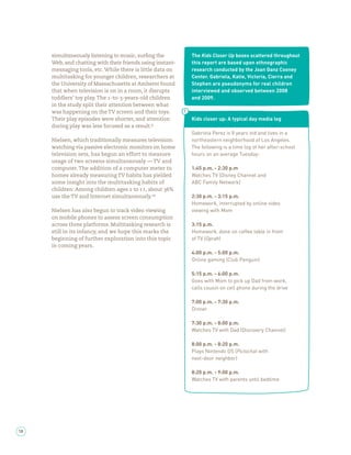 simultaneously listening to music, sur ng the         The Kids Closer Up boxes scattered throughout
     Web, and chatting with their friends using instant-   this report are based upon ethnographic
     messaging tools, etc. While there is little data on   research conducted by the Joan Ganz Cooney
     multitasking for younger children, researchers at     Center. Gabriela, Katie, Victoria, Cierra and
     the University of Massachusetts at Amherst found      Stephen are pseudonyms for real children
     that when television is on in a room, it disrupts     interviewed and observed between 2008
     toddlers’ toy play. The -to- -years-old children      and 2009.
     in the study split their attention between what
     was happening on the TV screen and their toys.
     Their play episodes were shorter, and attention       Kids closer up: A typical day media log
     during play was less focused as a result.
                                                           Gabriela Perez is 8 years old and lives in a
     Nielsen, which traditionally measures television      northeastern neighborhood of Los Angeles.
     watching via passive electronic monitors on home      The following is a time log of her after-school
     television sets, has begun an effort to measure       hours on an average Tuesday:
     usage of two screens simultaneously — TV and
     computer. The addition of a computer meter to         1:45 p.m. - 2:30 p.m
     homes already measuring TV habits has yielded         Watches TV (Disney Channel and
     some insight into the multitasking habits of          ABC Family Network)
     children: Among children ages to , about %
     use the TV and Internet simultaneously.               2:30 p.m. - 3:15 p.m.
                                                           Homework, interrupted by online video
     Nielsen has also begun to track video viewing         viewing with Mom
     on mobile phones to assess screen consumption
     across three platforms. Multitasking research is      3:15 p.m.
     still in its infancy, and we hope this marks the      Homework, done on coffee table in front
     beginning of further exploration into this topic      of TV (Oprah)
     in coming years.
                                                           4:00 p.m. - 5:00 p.m.
                                                           Online gaming (Club Penguin)

                                                           5:15 p.m. - 6:00 p.m.
                                                           Goes with Mom to pick up Dad from work,
                                                           calls cousin on cell phone during the drive

                                                           7:00 p.m. - 7:30 p.m.
                                                           Dinner

                                                           7:30 p.m. - 8:00 p.m.
                                                           Watches TV with Dad (Discovery Channel)

                                                           8:00 p.m. - 8:20 p.m.
                                                           Plays Nintendo DS (Pictochat with
                                                           next-door neighbor)

                                                           8:20 p.m. - 9:00 p.m.
                                                           Watches TV with parents until bedtime




18
 