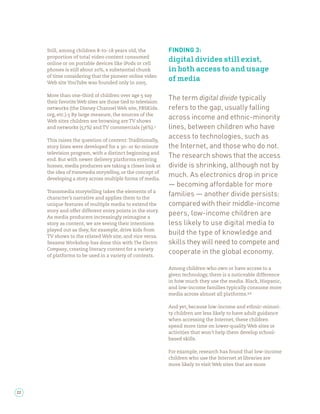 Still, among children -to- years old, the                FINDING 3:
     proportion of total video content consumed
     online or on portable devices like iPods or cell
                                                              digital divides still exist,
     phones is still about %, a substantial chunk             in both access to and usage
     of time considering that the pioneer online video
     Web site YouTube was founded only in         .
                                                              of media

     More than one-third of children over age say
     their favorite Web sites are those tied to television
                                                              The term digital divide typically
     networks (the Disney Channel Web site, PBSKids.          refers to the gap, usually falling
     org, etc.). By large measure, the sources of the
     Web sites children are browsing are TV shows
                                                              across income and ethnic-minority
     and networks ( %) and TV commercials ( %).               lines, between children who have
     This raises the question of content: Traditionally,
                                                              access to technologies, such as
     story lines were developed for a - or -minute            the Internet, and those who do not.
     television program, with a distinct beginning and
     end. But with newer delivery platforms entering
                                                              The research shows that the access
     homes, media producers are taking a closer look at       divide is shrinking, although not by
     the idea of transmedia storytelling, or the concept of
     developing a story across multiple forms of media.
                                                              much. As electronics drop in price
                                                              — becoming affordable for more
     Transmedia storytelling takes the elements of a
     character’s narrative and applies them to the
                                                              families — another divide persists:
     unique features of multiple media to extend the          compared with their middle-income
     story and offer different entry points in the story.
     As media producers increasingly reimagine a
                                                              peers, low-income children are
     story as content, we are seeing their intentions         less likely to use digital media to
     played out as they, for example, drive kids from
     TV shows to the related Web site, and vice versa.
                                                              build the type of knowledge and
     Sesame Workshop has done this with The Electric          skills they will need to compete and
     Company, creating literacy content for a variety
     of platforms to be used in a variety of contexts.
                                                              cooperate in the global economy.

                                                              Among children who own or have access to a
                                                              given technology, there is a noticeable difference
                                                              in how much they use the media. Black, Hispanic,
                                                              and low-income families typically consume more
                                                              media across almost all platforms. ,

                                                              And yet, because low-income and ethnic-minori-
                                                              ty children are less likely to have adult guidance
                                                              when accessing the Internet, these children
                                                              spend more time on lower-quality Web sites or
                                                              activities that won’t help them develop school-
                                                              based skills.

                                                              For example, research has found that low-income
                                                              children who use the Internet at libraries are
                                                              more likely to visit Web sites that are more




22
 