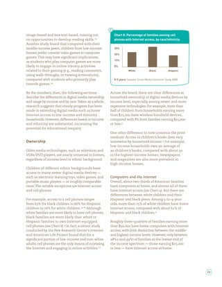 image-based and less text-based, missing out            Chart 8: Percentage of families owning cell
on opportunities to develop reading skills.             phones with Internet access, by race/ethnicity
Another study found that compared with their
middle-income peers, children from low-income           30%
homes prefer console video games to computer            20%
games. This may have signi cant implications,
                                                        10%
as students who play computer games are more
likely to engage in online literacy activities          0%
related to their gaming (e.g., reading comments,                   White             Black           Hispanic
using walk-throughs, or viewing screenshots),
compared with students who primarily play               5-9 years: Sesame Street Media Utilization Study 2008
console games.

By the numbers, then, the following sections          Across the board, there are clear differences in
describe the differences in digital media ownership   household ownership of digital media devices by
and usage by income and by race. Taken as a whole,    income level, especially among newer and more
research suggests that steady progress has been       expensive technologies. For example, more than
made in extending digital media such as home          half of children from households earning more
Internet access to low-income and minority            than      ,    have wireless handheld devices,
households. However, differences based on income      compared with % from families earning        ,
and ethnicity are substantial, increasing the         or less.
potential for educational inequity.
                                                      One other difference to note concerns the print
                                                      medium: Access to children’s books does vary
Ownership                                             somewhat by household income. For example,
                                                      low-income households own an average of
Older media technologies, such as television and         children’s books, compared with about
VCRs/DVD players, are nearly universal in homes,      in the highest-income homes. Newspapers
regardless of income level or ethnic background.      and magazines are also more prevalent in
                                                      high-income homes.
Children of different ethnic backgrounds have
access to many newer digital media devices —
such as electronic learning toys, video games, and    Computers and the Internet
portable music players — at roughly comparable        Overall, about two-thirds of American families
rates. The notable exceptions are Internet access     have computers at home, and almost all of them
and cell phones.                                      have Internet access (see Chart ). But there are
                                                      differences between white children and their
For example, access to a cell phones ranges           Hispanic and black peers. Among -to- -year-
from % for black children to % for Hispanic           olds, more than % of white children have home
children to % for white children. , Although          Internet access, compared with about % of
white families are more likely to have cell phones,   Hispanic and black children.
black families are more likely than white or
Hispanic families to own Internet-equipped            Roughly three-quarters of families earning more
cell phones (see Chart ). In fact, a recent study     than     ,     have home computers with Internet
conducted by the Pew Research Center’s Internet       access, with little distinction between the middle-
and American Life Project found that for a            and highest-income levels. However, only between
signi cant portion of low-income and non-white          % and % of families at the lowest end of
adults, cell phones are the only means of accessing   the income spectrum — those earning          ,
the Internet and engaging in online activities.       or less — have Internet access at home.




                                                                                                                23
 