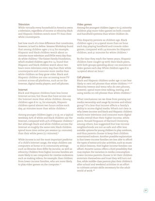 Television                                               Video games
While virtually every household in America owns          Among the youngest children (ages to ), minority
a television, regardless of income or ethnicity, black   children play more video games on both console
and Hispanic children watch more TV than their           and handheld systems than white children do.
white counterparts.
                                                         This disparity persists as children age. Black
Just how much of a time difference that constitutes,     children ages to spend more than an hour
however, is hard to de ne. Sesame Workshop found         each day playing handheld and console video
that among children ages to , for example,               games, compared with        minutes for Hispanic
Hispanic and black children watch about                  children, and    minutes for white children.
minutes more television and DVDs every day than
do white children. The Kaiser Family Foundation,         By the time they reach the tween years, Hispanic
which studied children ages to , found that              children have caught up with their black peers,
Hispanic and black children watch about two              with both groups spending about      minutes on
hours more television every day than their white         video games each day. White children ages to
counterparts and consume more media than                    spend about an hour.
white children as they grow older. Black and
Hispanic children are also accessing more TV             Cell phones
content across all platforms, such as on the             Black and Hispanic children under age     are less
Internet, digital media players, and cell phones.        likely to own cell phones than white children. , ,
                                                         Minority tweens and teens who do own phones,
Internet                                                 however, spend more time talking, texting, and
Black and Hispanic children have less home               using media on cell phones than white children.
Internet access, but those that have access use
the Internet more than white children. Among             What conclusions can we draw from parsing out
children ages to , for example, Hispanic                 media ownership and usage by income and ethnic
children spend almost two hours online each              group? It’s clear that income affects a family’s
day,   minutes more than white children.                 ability to access digital media. What’s not clear is
                                                         why lower-income and black and Hispanic children
Among younger children (ages to ), on a typical          watch more television and consume more digital
weekday, % of white and black children use the           media overall than their higher-income, white
Internet, compared with % of Hispanic children.          peers. Ronald Ferguson of Harvard University,
But although black and white children access the         among others, has suggested that low-income
Internet at roughly the same rate, black children        neighborhoods are not as safe and offer less
spend more time online per session ( minutes)            suitable options for young children to play outdoors,
than their white peers ( minutes).                       and thus parents choose to keep their children
                                                         entertained indoors. Another possible explanation
While income is not the most important predictor         is that lower-income families are less able to afford
of a child’s Internet usage, the ways children use       the types of extracurricular activities, such as music
computers at home or in community settings               or dance lessons, that higher income families can
such as libraries does differ by income, as well as      afford. Annette Lareau offers a third possibility that
ethnicity. Children from higher-income families are      may explain the variation in media consumption:
more likely to use computers for creative endeavors      Lower-income parents choose to let their children
such as making videos, for example, than children        entertain themselves and trust they will turn out
from lower-income families, who are more likely            ne, while middle-class parents plan their children’s
to play video games on the computer.                     after-school and weekend activities in an effort
                                                         to cultivate certain skills necessary for the adult
                                                         world of work.




                                                                                                                  27
 