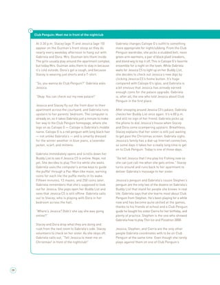 Club Penguin: Meet me in front of the nightclub

      At 3:30 p.m. Stacey (age 7) and Jessica (age 10)         Gabriela changes Caliope G’s outﬁt to something
      appear on the Guzman’s front stoop as they do            more appropriate for nightclubbing. From the Club
      nearly every weekday afternoon to hang out with          Penguin wardrobe, she picks a studded belt, neon
      Gabriela and Dora. Mrs. Guzman lets them inside.         green arm warmers, a pair of black plaid sneakers,
      The girls usually play around the apartment complex,     and blond wig to top it off. This is Caliope G’s favorite
      but today Mrs. Guzman asks them to stay in because       ensemble for a night on the town. While Gabriela
      it’s cold outside, Dora’s got a cough, and because       waits for Jessica C5 to light up on her Buddy List,
      Stacey is wearing just shorts and a T-shirt.             she decides to check out Jessica’s new digs by
                                                               clicking Jessica C5’s home button. It’s huge
      “So, you wanna do Club Penguin?” Gabriela asks           compared with Caliope G’s igloo, and Gabriela is
      Jessica.                                                 a bit envious that Jessica has already earned
                                                               enough coins for the palace upgrade. Gabriela
      “Okay. You can check out my new palace!”                 is, after all, the one who told Jessica about Club
                                                               Penguin in the ﬁrst place.
      Jessica and Stacey ﬂy out the front door to their
      apartment across the courtyard, and Gabriela runs        After snooping around Jessica C5’s palace, Gabriela
      upstairs to her parents’ bedroom. The computer is        checks her Buddy List once again. It’s 4:00 p.m.
      already on, so it takes Gabriela just a minute to make   and still no sign of her friend. Gabriela picks up
      her way to the Club Penguin homepage, where she          the phone to dial Jessica’s house when Stacey
      logs on as Caliope G — Caliope is Gabriela’s middle      and Dora come scampering upstairs. Breathless,
      name. Caliope G is a red penguin with long black hair    Stacey explains that her sister is still just waiting
      — not unlike Gabriela’s — and is smartly dressed         to get past the Christmas screen. Gabriela sighs.
      for the winter weather in blue jeans, a lavender         Jessica’s family has a dial-up Internet connection,
      jacket, scarf, and mittens.                              so some days it takes her a really long time to get
                                                               on to Club Penguin. Today is one of those days.
      Gabriela immediately opens and scrolls down her
      Buddy List to see if Jessica C5 is online. Nope, not     “Go tell Jessica that I’ma play Ice Fishing now so
      yet. She decides to play Thin Ice while she waits.       she can just call me when she gets online.” Stacey
      Gabriela uses the computer’s arrow keys to guide         turns around and runs back to her apartment to
      the pufﬂe¹ through a Pac-Man-like maze, earning          deliver Gabriela’s message to her sister.
      coins for each tile the pufﬂe melts in its wake.
      Fifteen minutes, 13 mazes, and 250 coins later,          Jessica’s penguin and Gabriela’s cousin Stephen’s
      Gabriela remembers that she’s supposed to look           penguin are the only two of the dozens on Gabriela’s
      out for Jessica. She pops open her Buddy List and        Buddy List that stand for people she knows in real
      sees that Jessica C5 is still ofﬂine. Gabriela calls     life. Gabriela says that she learns most about Club
      out to Stacey, who is playing with Dora in her           Penguin from Stephen. He’s been playing for a while
      bedroom across the hall.                                 now and has become quite skilled at the games,
                                                               thanks to his friends at school and a Club Penguin
      “Where’s Jessica? Didn’t she say she was going           guide he bought his sister Cierra for her birthday, and
      online?”                                                 plenty of practice. Stephen is the one who showed
                                                               Gabriela how to play Thin Ice and Pizzatron 3000.
      Stacey and Dora drop what they are doing and
      rush from the next room to Gabriela’s side. Stacey       Jessica, Stephen, and Cierra are the only other
      volunteers to check on her sister. As she skips off,     people Gabriela coordinates with to be on Club
      Gabriela calls out, “Tell Jessica to meet me on          Penguin at the same time. Even though she rarely
      Christmas² in front of the nightclub!”                   plays against them on one of Club Penguin’s




28
 