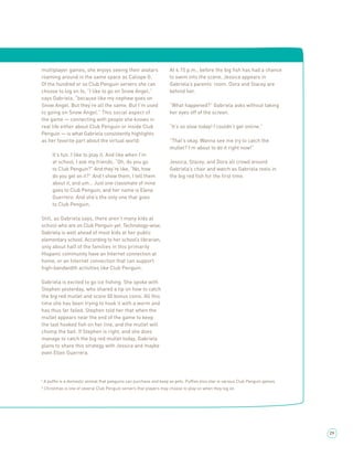 multiplayer games, she enjoys seeing their avatars                  At 4:15 p.m., before the big ﬁsh has had a chance
roaming around in the same space as Caliope G.                      to swim into the scene, Jessica appears in
Of the hundred or so Club Penguin servers she can                   Gabriela’s parents’ room. Dora and Stacey are
choose to log on to, “I like to go on Snow Angel,”                  behind her.
says Gabriela, “because like my nephew goes on
Snow Angel. But they’re all the same. But I’m used                  “What happened?” Gabriela asks without taking
to going on Snow Angel.” This social aspect of                      her eyes off of the screen.
the game — connecting with people she knows in
real life either about Club Penguin or inside Club                  “It’s so slow today! I couldn’t get online.”
Penguin — is what Gabriela consistently highlights
as her favorite part about the virtual world:                       “That’s okay. Wanna see me try to catch the
                                                                    mullet? I’m about to do it right now!”
     It’s fun. I like to play it. And like when I’m
     at school, I ask my friends, “Oh, do you go                    Jessica, Stacey, and Dora all crowd around
     to Club Penguin?” And they’re like, “No, how                   Gabriela’s chair and watch as Gabriela reels in
     do you get on it?” And I show them, I tell them                the big red ﬁsh for the ﬁrst time.
     about it, and um… Just one classmate of mine
     goes to Club Penguin, and her name is Elena
     Guerrero. And she’s the only one that goes
     to Club Penguin.

Still, as Gabriela says, there aren’t many kids at
school who are on Club Penguin yet. Technology-wise,
Gabriela is well ahead of most kids at her public
elementary school. According to her school’s librarian,
only about half of the families in this primarily
Hispanic community have an Internet connection at
home, or an Internet connection that can support
high-bandwidth activities like Club Penguin.

Gabriela is excited to go ice ﬁshing. She spoke with
Stephen yesterday, who shared a tip on how to catch
the big red mullet and score 50 bonus coins. All this
time she has been trying to hook it with a worm and
has thus far failed. Stephen told her that when the
mullet appears near the end of the game to keep
the last hooked ﬁsh on her line, and the mullet will
chomp the bait. If Stephen is right, and she does
manage to catch the big red mullet today, Gabriela
plans to share this strategy with Jessica and maybe
even Ellen Guerrera.




¹ A pufﬂe is a domestic animal that penguins can purchase and keep as pets. Pufﬂes also star in various Club Penguin games.
² Christmas is one of several Club Penguin servers that players may choose to play on when they log on.




                                                                                                                              29
 