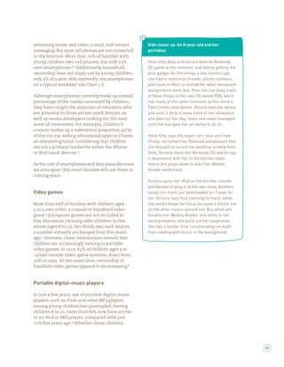 streaming music and video, e-mail, and instant        Kids closer up: An 8-year-old and her
messaging. But most cell phones are not connected     portables
to the Internet. More than % of families with
young children own cell phones, but only %            Hello Kitty Daily is Victoria’s favorite Nintendo
own smartphones. , Additionally, household            DS game at the moment, and before getting the
ownership does not imply use by young children;       pink gadget for Christmas a few months ago,
only % of -year-olds reportedly use smartphones       she had to memorize friends’ phone numbers,
on a typical weekday (see Chart ).                    and count on Mom to remind her when homework
                                                      assignments were due. Now she can keep track
Although smartphones currently make up a small        of these things on her own DS-based PDA, which
percentage of the media consumed by children,         has many of the same functions as her mom’s
they have caught the attention of educators who       Palm Centro smartphone. Victoria loves her device,
see potential in these pocket-sized devices, as       and uses it daily to keep track of her allowance
well as media developers looking for the next         and plan out her day, tasks she never managed
wave of consumers. For example, children’s            until the tool gave her an ability to do so.
content makes up a substantial proportion ( %)
of the     top-selling educational apps on iTunes,    Hello Kitty says the report isn’t due until next
an interesting trend considering that children        Friday, not tomorrow. Relieved and pleased that
are not a primary market for either the iPhone        she thought to record the deadline in Hello Kitty
or iPod touch devices.                                Daily, Victoria shuts her Nintendo DS and brings
                                                      it downstairs with her to the kitchen table,
As the cost of smartphones and data plans decrease,   where she plops down to start her Weekly
we anticipate that more families will use them in     Reader worksheet.
coming years.
                                                      Victoria spots her iPod on the kitchen counter
                                                      and decides to plug in to the new Jonas Brothers
Video games                                           songs her mom just downloaded on iTunes for
                                                      her. Victoria says that listening to music while
More than half of families with children ages         she works helps her focus because it blocks out
  to own either a console or handheld video           all the other noises around her. But when she
game. (Computer games are not included in             ﬁnishes her Weekly Reader and shifts to her
this discussion.) Among older children in this        word problems, she pulls out her earphones.
review (ages to ), two-thirds own such devices,       She has a harder time concentrating on math
a number virtually unchanged from ve years            than reading with music in the background.
ago. However, closer examination reveals that
children are increasingly turning to portable
video games. In       , % of children ages to
   had console video-game systems, down from
   % in     . At the same time, ownership of
handheld video games appears to be increasing.



Portable digital-music players

In just a few years, use of portable digital-music
players, such as iPods and other MP players,
among young children has quintupled. Among
children to , more than % now have access
to an iPod or MP player, compared with just
   % ve years ago. Whether those children




                                                                                                           33
 