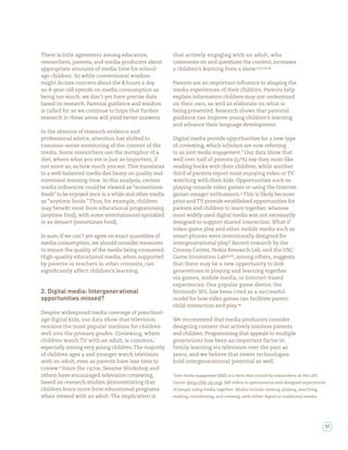 There is little agreement among educators,             that actively engaging with an adult, who
researchers, parents, and media producers about        comments on and questions the content, increases
appropriate amounts of media time for school-          a children’s learning from a show. , , ,
age children. So while conventional wisdom
might dictate concern about the hours a day            Parents are an important in uence in shaping the
an -year-old spends on media consumption as            media experiences of their children. Parents help
being too much, we don’t yet have precise data         explain information children may not understand
based on research. Parental guidance and wisdom        on their own, as well as elaborate on what is
is called for as we continue to hope that further      being presented. Research shows that parental
research in these areas will yield better answers.     guidance can improve young children’s learning
                                                       and advance their language development.
In the absence of research evidence and
professional advice, attention has shifted to          Digital media provide opportunities for a new type
common-sense monitoring of the content of the          of coviewing, which scholars are now referring
media. Some researchers use the metaphor of a          to as joint media engagement.* Our data show that
diet, where what you eat is just as important, if      well over half of parents ( %) say they most like
not more so, as how much you eat. This translates      reading books with their children, while another
to a well-balanced media diet heavy on quality and     third of parents report most enjoying video or TV
intentional learning time. In this analysis, certain   watching with their kids. Opportunities such as
media in uences could be viewed as “sometimes          playing console video games or using the Internet
foods” to be enjoyed once in a while and other media   garner meager enthusiasm. This is likely because
as “anytime foods.” Thus, for example, children        print and TV provide established opportunities for
may bene t most from educational programming           parents and children to learn together, whereas
(anytime food), with some entertainment sprinkled      most widely used digital media was not necessarily
in as dessert (sometimes food).                        designed to support shared interaction. What if
                                                       video-game play and other mobile media such as
In sum, if we can’t yet agree on exact quantities of   smart phones were intentionally designed for
media consumption, we should consider measures         intergenerational play? Recent research by the
to ensure the quality of the media being consumed.     Cooney Center, Nokia Research Lab, and the USC
High-quality educational media, when supported         Game Innovation Lab , , among others, suggests
by parents or teachers in other contexts, can          that there may be a new opportunity to link
signi cantly affect children’s learning.               generations in playing and learning together
                                                       via games, mobile media, or Internet-based
                                                       experiences. One popular game device, the
2. Digital media: Intergenerational                    Nintendo Wii, has been cited as a successful
opportunities missed?                                  model for how video games can facilitate parent-
                                                       child interaction and play.
Despite widespread media coverage of preschool-
age digital kids, our data show that television        We recommend that media producers consider
remains the most popular medium for children           designing content that actively involves parents
well into the primary grades. Coviewing, where         and children. Programming that appeals to multiple
children watch TV with an adult, is common,            generations has been an important factor in
especially among very young children. The majority     family learning via television over the past
of children ages and younger watch television          years, and we believe that newer technologies
with an adult, even as parents have less time to       hold intergenerational potential as well.
coview. Since the       s, Sesame Workshop and
others have encouraged television coviewing,           *Joint media engagement (JME) is a term rst coined by researchers at the LIFE
based on research studies demonstrating that           Center (http://life-slc.org). JME refers to spontaneous and designed experiences
children learn more from educational programs          of people using media together. Modes include viewing, playing, searching,
when viewed with an adult. The implication is          reading, contributing, and creating, with either digital or traditional media.




                                                                                                                                        37
 