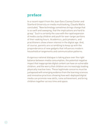preface
    In a recent report from the Joan Ganz Cooney Center and
    Stanford University on media multitasking, Claudia Wallis
    concluded, “New technology sometimes brings change that
    is so swift and sweeping, that the implications are hard to
    grasp.” Such is certainly the case with the rapid expansion
    of media use by children and youth for ever-larger portions
    of their waking hours. Academics, policymakers, and
    practitioners show a keen interest in the digital age. And,
    of course, parents are scrambling to keep up with the
    preponderance of new gadgets that inﬂuences modern
    household arrangements and communication patterns.

    A vigorous national dialogue is taking place over the right
    balance between media consumption, the potential negative
    impact that inappropriate digital content can have on vulnerable
    children, and the worry that children are increasingly leading
    physically inactive lives. These legitimate concerns must be
    juxtaposed with emerging evidence from the learning sciences
    and innovative practices showing how well-deployed digital
    media can promote new skills, raise achievement, and bring
    children together across time and space.




2
 