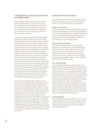 3. Bridging home, school, and community                4. Avenues for future research
     with digital media
                                                            In poring over the most recent studies of young
     As the studies explored in this paper make             children and digital media, we found several
     clear, children spend a good chunk of their            holes in the research that are critical to ll:
     non-school hours using digital media. They
     are exposed to various types of media in an            Media multitasking
     increasingly technology-reliant society and            Currently, there is a need for quality measurements
     are becoming adept at navigating informal              of media multitasking over time for young children.
     learning environments.                                 We don’t have good data on how children multitask
                                                            across various developmental periods, nor do
     What role can technology play in bridging what         we have any data on the long-term effects of
     children are doing at home and the structured          multitasking on child development.
     learning environment of school? A New York City
     pilot program for middle-school children called        Perceived value of media
     School of One, for example, uses a combination         It would be invaluable for media producers,
     of learning situations, including computers with       educators, and researchers to understand why
     online tutors, to tailor math lessons to individual    families choose, or don’t choose, to buy or use
     students’ learning styles. Children are given          a certain medium. For example, high-income
     laptops for the year and use them to complete          families don’t use video games as much as
     assignments both at home and in school. Sesame         low-income families. Could there be something
     Workshop and other public media-oriented               about video games that is seen as a less valuable
     producers are also experimenting with ways             use of time than other media?
     to connect home and school environments with
     curriculum tools, games, and mobile media that         The role of families
     can be accessed anytime, anywhere. The recent          Young children today are surrounded by more
     launch of the Sesame Street and The Electric Company   types of media for longer periods of their waking
     Websites, which make hundreds of tailored              hours than ever before. But babies, toddlers, and
     curriculum-based video segments and games              preschoolers aren’t surrounding themselves with
     available to educators, parents, and children,         these media. Parents and other family members
     demonstrate the potential of media convergence         are providing them with this access through both
     in scaffolded learning for young children.             intentional and incidental acts of childrearing:
                                                            purchases, scheduling, household-space arrange-
     The ubiquity of mobile technology may also             ments, supervision, rule setting, and so on.
     allow for new breakthroughs in helping learners        Research should examine the larger contexts in
     bridge different settings. Mobile devices help         which media consumption takes place, and how
     kids make connections between spheres of their         parents may be unwittingly contributing to these
     everyday world, helping them link what they’re         patterns. Raising parents’ awareness of their own
     doing in school with what they do in after-school      roles may be the simplest way to bring a healthier
     programs and at home. But more research is             balance to children’s media practices.
     needed into how new technologies can be
     integrated into education. We need to understand       Co-participation
     how regular use of technology affects children’s       On a related note, how can producers create new
     cognitive and physical development. Researchers        media experiences that actively engage children
     are looking at the unique affordances of mobile        with their parents and siblings? Is it possible to
     media to develop strategies for learning on those      create social experiences that can be informal
     new platforms. Further, educators must be involved     contexts for learning?
     in any such discussions of the role of technology
     in school.




38
 