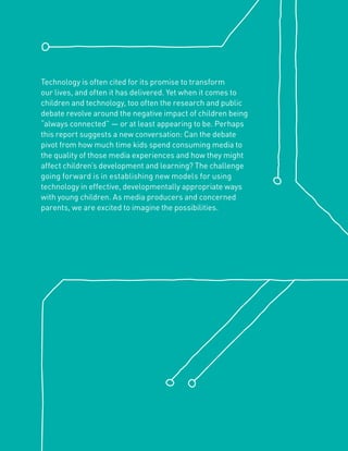 Technology is often cited for its promise to transform
our lives, and often it has delivered. Yet when it comes to
children and technology, too often the research and public
debate revolve around the negative impact of children being
“always connected” — or at least appearing to be. Perhaps
this report suggests a new conversation: Can the debate
pivot from how much time kids spend consuming media to
the quality of those media experiences and how they might
affect children’s development and learning? The challenge
going forward is in establishing new models for using
technology in effective, developmentally appropriate ways
with young children. As media producers and concerned
parents, we are excited to imagine the possibilities.
 