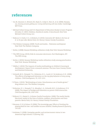 references
Ito, M., Baumer, S., Bittanti, M., Boyd, D., Cody, R., Herr, B., et al. (2009). Hanging
   out, messing around, geeking out: Living and learning with new media. Cambridge:
   MIT Press.

Michael Cohen Group and U.S. Department of Education Ready to Learn Program.
  (October 27, 2007). Children, families & media: A benchmark. New York:
  Michael Cohen Group, LLC.

Rideout, V., Foehr, U. G., & Roberts, D. (2010). Generation M2: Media in the lives of
  8- to 18-year-olds. Menlo Park, CA: Henry J. Kaiser Family Foundation.

The Nielsen Company. (2009). Youth and media…Television and beyond.
  New York: The Nielsen Company.

Kotler, J. (2008). Sesame Workshop utilization study. New York: Sesame Workshop.

The NPD Group. (2010). Kids & consumer electronics. Port Washington, NY:
  The NPD Group.

Kotler, J. (2010). Sesame Workshop media utilization study among preschoolers.
  New York: Sesame Workshop.

Wallis, C. (2010). The impacts of media multitasking on children’s learning &
 development: Report from a research seminar. The Joan Ganz Cooney Center
 and Stanford University.

Schmidt, M. E., Pempek, T. A., Kirkorian, H. L., Lund, A. F. & Anderson, D. R. (2008).
  The effects of background television on the toy play behavior of very young
  children. Child Development, 79, 1137-1151.

O’Hara, J. (2010). “Multitasking at home: Simultaneous use of media grows,”
  blog.nielsen.com. The Nielsen Company.

Kirkorian, H. L., Pempek, T. A., Murphy, L. A., Schmidt, M. E., & Anderson, D. R.
   (2009). The impact of background television on parent-child interaction.
   Child Development, 80, 1350-1359.

Rideout, V. J., Hamel, E., & Kaiser Family Foundation. (2006). The media family:
  Electronic media in the lives of infants, toddlers, preschoolers and their
  parents. Menlo Park, CA: Henry J. Kaiser Family Foundation.

Neuman, S. B. & Celano, D. (2006). The knowledge gap: Effects of leveling the
  playing eld for low- and middle-income children. Reading Research Quarterly,
  176-201.

Andrews, G. (2008). Gameplay, gender, and socioeconomic status in two
  American high schools. E-Learning, 5(2).




                                                                                          43
 
