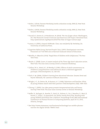 Kotler, J. (2010). Sesame Workshop media utilization study, 2006 (2). New York:
       Sesame Workshop.

     Kotler, J. (2010). Sesame Workshop media utilization study, 2006 (1). New York:
       Sesame Workshop.

     Purcell, K., Entner, R., & Henderson, N. (2010). The rise of apps culture. Washington,
       DC: Pew Research Center’s Internet and American Life Project. Retrieved from
       http://pewinternet.org/Reports/2010/The-Rise-of-Apps-Culture.aspx

     Lareau, A. (2003). Unequal childhoods: Class, race and family life. Berkeley, CA:
       University of California Press.

     Cognitive Skills Group, Harvard Project Zero. (1997). Development overview.
       Presented on T-543 Web site at Harvard Graduate School of Education.

     Mindlin, A. (March 8, 2010). “Rapid Rise of Children with Cellphones,” The New
       York Times.

     Shuler, C. (2009). iLearn: A content analysis of the iTunes App Store’s education section.
       New York: The Joan Ganz Cooney Center at Sesame Workshop.

     Collins, W. A., Sobol, B. L, & Westby, S. (1981). Effects of adult commentary on
       children’s comprehension and inferences about a televised aggressive
       portrayal. Child Development, 52, 158-163.

     Fisch, S. M. (2004). Children’s learning from educational television: Sesame Street and
        beyond. Mahwah, NJ: Lawrence Erlbaum Associates.

     Wright, J. C., St. Peters, M., & Huston, A. C. (1990). Television and families: What
      do young children watch with their parents? Child Development, 62(6): 1409-1423.

     Chiong, C. (2009). Can video games promote intergenerational play and literacy
       learning? New York: The Joan Ganz Cooney Center at Sesame Workshop.

     Raf e, H., Ballagas, R., Revelle, G., Horii, H., Follmer, S., Go, J., Reardon, E., Mori, K.
       Paretti, C., Kaye, J., & Spasojevic, M. (2010). Family Story Play: Reading with
       young children (and Elmo) over a distance. Proceedings of the 28th International
       Conference on Human Factors in Computing Systems, April 10-15, 2010,
       Atlanta, Georgia.

     See http://www.statesman.com/business/technology/can-mobile-phones-
       narrow-the-digital-divide-784691.html




44
 