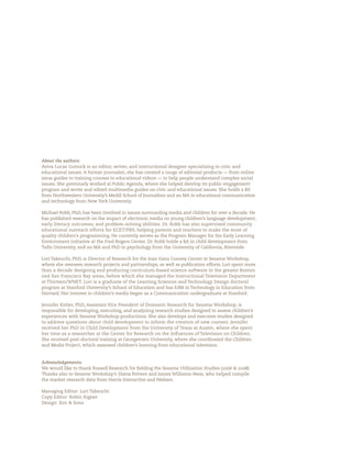 About the authors:
Aviva Lucas Gutnick is an editor, writer, and instructional designer specializing in civic and
educational issues. A former journalist, she has created a range of editorial products — from online
issue guides to training courses to educational videos — to help people understand complex social
issues. She previously worked at Public Agenda, where she helped develop its public-engagement
program and wrote and edited multimedia guides on civic and educational issues. She holds a BS
from Northwestern University’s Medill School of Journalism and an MA in educational communication
and technology from New York University.

Michael Robb, PhD, has been involved in issues surrounding media and children for over a decade. He
has published research on the impact of electronic media on young children’s language development,
early literacy outcomes, and problem-solving abilities. Dr. Robb has also supervised community
educational outreach efforts for KCET/PBS, helping parents and teachers to make the most of
quality children’s programming. He currently serves as the Program Manager for the Early Learning
Environment initiative at the Fred Rogers Center. Dr. Robb holds a BA in child development from
Tufts University, and an MA and PhD in psychology from the University of California, Riverside.

Lori Takeuchi, PhD, is Director of Research for the Joan Ganz Cooney Center at Sesame Workshop,
where she oversees research projects and partnerships, as well as publication efforts. Lori spent more
than a decade designing and producing curriculum-based science software in the greater Boston
and San Francisco Bay areas, before which she managed the Instructional Television Department
at Thirteen/WNET. Lori is a graduate of the Learning Sciences and Technology Design doctoral
program at Stanford University’s School of Education and has EdM in Technology in Education from
Harvard. Her interest in children’s media began as a Communication undergraduate at Stanford.

Jennifer Kotler, PhD, Assistant Vice President of Domestic Research for Sesame Workshop, is
responsible for developing, executing, and analyzing research studies designed to assess children’s
experiences with Sesame Workshop productions. She also develops and executes studies designed
to address questions about child development to inform the creation of new content. Jennifer
received her PhD in Child Development from the University of Texas at Austin, where she spent
her time as a researcher at the Center for Research on the In uences of Television on Children.
She received post-doctoral training at Georgetown University, where she coordinated the Children
and Media Project, which assessed children’s learning from educational television.


Acknowledgements:
We would like to thank Russell Research for elding the Sesame Utilization Studies ( &    ).
Thanks also to Sesame Workshop’s Diana Polvere and James Williams-Ness, who helped compile
the market research data from Harris Interactive and Nielsen.

Managing Editor: Lori Takeuchi
Copy Editor: Robin Aigner
Design: Son & Sons
 
