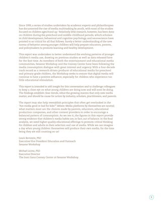 Since 1999, a series of studies undertaken by academic experts and philanthropies
has documented the rise of media multitasking by youth, with most of the studies
focused on children ages 8 and up. Relatively little research, however, has been done
on children during the preschool and middle-childhood periods, which scholars
in child development, behavioral and cognitive psychology, and neuroscience have
pointed to as critical for all that follows. Surely a better understanding of the new
norms of behavior among younger children will help prepare educators, parents,
and policymakers to promote learning and healthy development.

This report was undertaken to better understand the evolving patterns of younger
children’s media use, drawing on previous studies as well as data released here
for the rst time. As members of both the entertainment and educational media
communities, Sesame Workshop and the Cooney Center have been following the
media consumption dialogue with great interest and urgency. With a four-decade
track record as a research-driven producer of educational media for preschool
and primary-grade children, the Workshop seeks to ensure that digital media will
continue to have a positive in uence, especially for children who experience too
little educational stimulation.

This report is intended to add insight for this conversation and to challenge colleagues
to keep a close eye on what young children are doing now and will soon be doing.
The ndings establish clear trends, rebut the growing mantra that only new media
matter, and should be cause for action by industry, scholars, practitioners, and parents.

The report may also help reestablish principles that often get overlooked in the
“Are media good or bad for kids?” debate. Media platforms by themselves are neutral;
what matters most are the choices made by parents, educators, educational
production companies, and other content providers in order to encourage a
balanced pattern of consumption. As we see it, the gures in this report provide
strong evidence that children’s media habits are, in fact, out of balance. In the nal
analysis, we need higher-quality educational offerings to promote critical thinking
for children and adults in their selection and use of media. While we can imagine
a day when young children themselves will produce their own media, for the time
being they are still counting on us!

Lewis Bernstein, PhD
Executive Vice President Education and Outreach
Sesame Workshop

Michael Levine, PhD
Executive Director
The Joan Ganz Cooney Center at Sesame Workshop




                                                                                            3
 