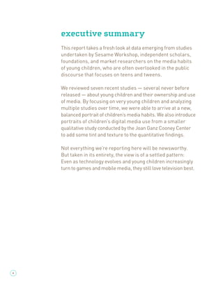 executive summary
    This report takes a fresh look at data emerging from studies
    undertaken by Sesame Workshop, independent scholars,
    foundations, and market researchers on the media habits
    of young children, who are often overlooked in the public
    discourse that focuses on teens and tweens.

    We reviewed seven recent studies — several never before
    released — about young children and their ownership and use
    of media. By focusing on very young children and analyzing
    multiple studies over time, we were able to arrive at a new,
    balanced portrait of children’s media habits. We also introduce
    portraits of children’s digital media use from a smaller
    qualitative study conducted by the Joan Ganz Cooney Center
    to add some tint and texture to the quantitative ﬁndings.

    Not everything we’re reporting here will be newsworthy.
    But taken in its entirety, the view is of a settled pattern:
    Even as technology evolves and young children increasingly
    turn to games and mobile media, they still love television best.




4
 