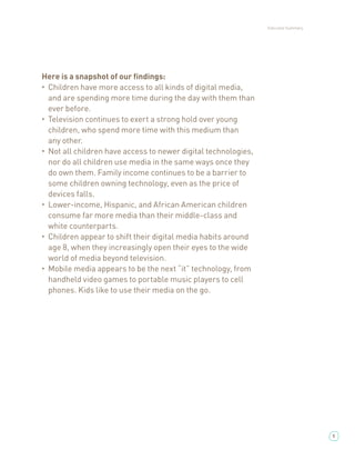 Executive Summary




Here is a snapshot of our ﬁndings:
• Children have more access to all kinds of digital media,

  and are spending more time during the day with them than
  ever before.
• Television continues to exert a strong hold over young

  children, who spend more time with this medium than
  any other.
• Not all children have access to newer digital technologies,

  nor do all children use media in the same ways once they
  do own them. Family income continues to be a barrier to
  some children owning technology, even as the price of
  devices falls.
• Lower-income, Hispanic, and African American children

  consume far more media than their middle-class and
  white counterparts.
• Children appear to shift their digital media habits around

  age 8, when they increasingly open their eyes to the wide
  world of media beyond television.
• Mobile media appears to be the next “it” technology, from

  handheld video games to portable music players to cell
  phones. Kids like to use their media on the go.




                                                                                    5
 