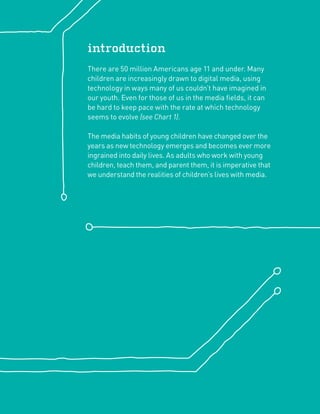 introduction
There are 50 million Americans age 11 and under. Many
children are increasingly drawn to digital media, using
technology in ways many of us couldn’t have imagined in
our youth. Even for those of us in the media ﬁelds, it can
be hard to keep pace with the rate at which technology
seems to evolve (see Chart 1).

The media habits of young children have changed over the
years as new technology emerges and becomes ever more
ingrained into daily lives. As adults who work with young
children, teach them, and parent them, it is imperative that
we understand the realities of children’s lives with media.
 