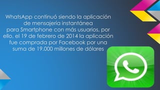 WhatsApp continuó siendo la aplicación 
de mensajería instantánea 
para Smartphone con más usuarios, por 
ello, el 19 de febrero de 2014 la aplicación 
fue comprada por Facebook por una 
suma de 19.000 millones de dólares 
