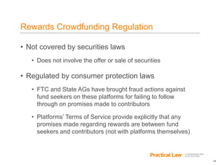 13
Rewards Crowdfunding Regulation
• Not covered by securities laws
• Does not involve the offer or sale of securities
• Regulated by consumer protection laws
• FTC and State AGs have brought fraud actions against
fund seekers on these platforms for failing to follow
through on promises made to contributors
• Platforms’ Terms of Service provide explicitly that any
promises made regarding rewards are between fund
seekers and contributors (not with platforms themselves)
 