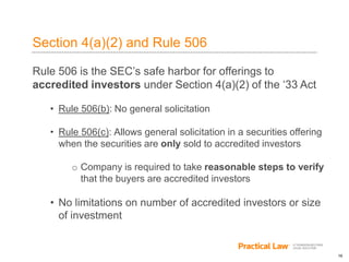 16
Section 4(a)(2) and Rule 506
Rule 506 is the SEC’s safe harbor for offerings to
accredited investors under Section 4(a)(2) of the ‘33 Act
• Rule 506(b): No general solicitation
• Rule 506(c): Allows general solicitation in a securities offering
when the securities are only sold to accredited investors
o Company is required to take reasonable steps to verify
that the buyers are accredited investors
• No limitations on number of accredited investors or size
of investment
 