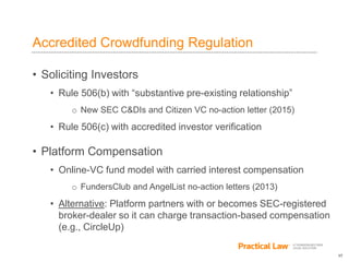 17
Accredited Crowdfunding Regulation
• Soliciting Investors
• Rule 506(b) with “substantive pre-existing relationship”
o New SEC C&DIs and Citizen VC no-action letter (2015)
• Rule 506(c) with accredited investor verification
• Platform Compensation
• Online-VC fund model with carried interest compensation
o FundersClub and AngelList no-action letters (2013)
• Alternative: Platform partners with or becomes SEC-registered
broker-dealer so it can charge transaction-based compensation
(e.g., CircleUp)
 