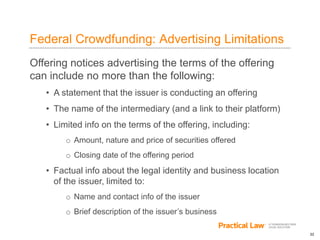 22
Federal Crowdfunding: Advertising Limitations
Offering notices advertising the terms of the offering
can include no more than the following:
• A statement that the issuer is conducting an offering
• The name of the intermediary (and a link to their platform)
• Limited info on the terms of the offering, including:
o Amount, nature and price of securities offered
o Closing date of the offering period
• Factual info about the legal identity and business location
of the issuer, limited to:
o Name and contact info of the issuer
o Brief description of the issuer’s business
 