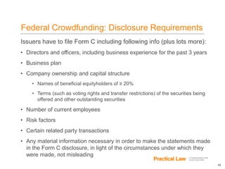 23
Federal Crowdfunding: Disclosure Requirements
Issuers have to file Form C including following info (plus lots more):
• Directors and officers, including business experience for the past 3 years
• Business plan
• Company ownership and capital structure
• Names of beneficial equityholders of ≥ 20%
• Terms (such as voting rights and transfer restrictions) of the securities being
offered and other outstanding securities
• Number of current employees
• Risk factors
• Certain related party transactions
• Any material information necessary in order to make the statements made
in the Form C disclosure, in light of the circumstances under which they
were made, not misleading
 