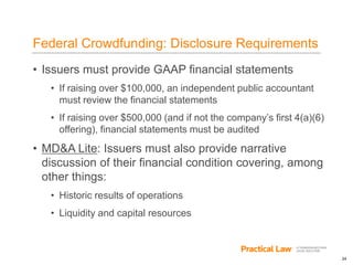 24
Federal Crowdfunding: Disclosure Requirements
• Issuers must provide GAAP financial statements
• If raising over $100,000, an independent public accountant
must review the financial statements
• If raising over $500,000 (and if not the company’s first 4(a)(6)
offering), financial statements must be audited
• MD&A Lite: Issuers must also provide narrative
discussion of their financial condition covering, among
other things:
• Historic results of operations
• Liquidity and capital resources
 