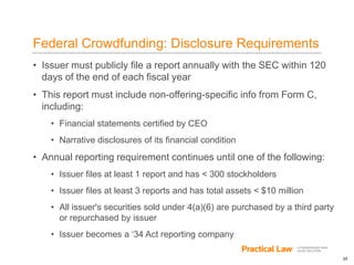 25
Federal Crowdfunding: Disclosure Requirements
• Issuer must publicly file a report annually with the SEC within 120
days of the end of each fiscal year
• This report must include non-offering-specific info from Form C,
including:
• Financial statements certified by CEO
• Narrative disclosures of its financial condition
• Annual reporting requirement continues until one of the following:
• Issuer files at least 1 report and has < 300 stockholders
• Issuer files at least 3 reports and has total assets < $10 million
• All issuer's securities sold under 4(a)(6) are purchased by a third party
or repurchased by issuer
• Issuer becomes a ‘34 Act reporting company
 