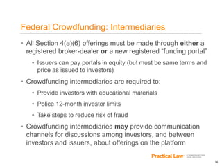 26
Federal Crowdfunding: Intermediaries
• All Section 4(a)(6) offerings must be made through either a
registered broker-dealer or a new registered “funding portal”
• Issuers can pay portals in equity (but must be same terms and
price as issued to investors)
• Crowdfunding intermediaries are required to:
• Provide investors with educational materials
• Police 12-month investor limits
• Take steps to reduce risk of fraud
• Crowdfunding intermediaries may provide communication
channels for discussions among investors, and between
investors and issuers, about offerings on the platform
 