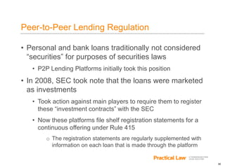 30
Peer-to-Peer Lending Regulation
• Personal and bank loans traditionally not considered
“securities” for purposes of securities laws
• P2P Lending Platforms initially took this position
• In 2008, SEC took note that the loans were marketed
as investments
• Took action against main players to require them to register
these “investment contracts” with the SEC
• Now these platforms file shelf registration statements for a
continuous offering under Rule 415
o The registration statements are regularly supplemented with
information on each loan that is made through the platform
 