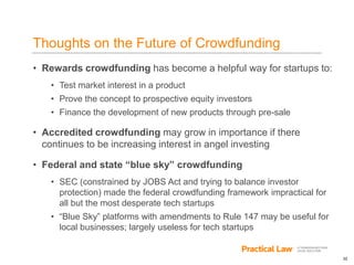 32
Thoughts on the Future of Crowdfunding
• Rewards crowdfunding has become a helpful way for startups to:
• Test market interest in a product
• Prove the concept to prospective equity investors
• Finance the development of new products through pre-sale
• Accredited crowdfunding may grow in importance if there
continues to be increasing interest in angel investing
• Federal and state “blue sky” crowdfunding
• SEC (constrained by JOBS Act and trying to balance investor
protection) made the federal crowdfunding framework impractical for
all but the most desperate tech startups
• “Blue Sky” platforms with amendments to Rule 147 may be useful for
local businesses; largely useless for tech startups
 