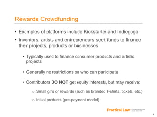 5
Rewards Crowdfunding
• Examples of platforms include Kickstarter and Indiegogo
• Inventors, artists and entrepreneurs seek funds to finance
their projects, products or businesses
• Typically used to finance consumer products and artistic
projects
• Generally no restrictions on who can participate
• Contributors DO NOT get equity interests, but may receive:
o Small gifts or rewards (such as branded T-shirts, tickets, etc.)
o Initial products (pre-payment model)
 