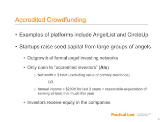 6
Accredited Crowdfunding
• Examples of platforms include AngelList and CircleUp
• Startups raise seed capital from large groups of angels
• Outgrowth of formal angel investing networks
• Only open to “accredited investors” (AIs)
o Net worth > $1MM (excluding value of primary residence)
OR
o Annual income > $200K for last 2 years + reasonable expectation of
earning at least that much this year
• Investors receive equity in the companies
 