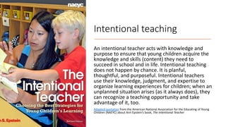Intentional teaching
An intentional teacher acts with knowledge and
purpose to ensure that young children acquire the
knowledge and skills (content) they need to
succeed in school and in life. Intentional teaching
does not happen by chance. It is planful,
thoughtful, and purposeful. Intentional teachers
use their knowledge, judgment, and expertise to
organize learning experiences for children; when an
unplanned situation arises (as it always does), they
can recognize a teaching opportunity and take
advantage of it, too.
Adapted quotation from the American National Association for the Educating of Young
Children (NAEYC) about Ann Epstein’s book, The Intentional Teacher
 