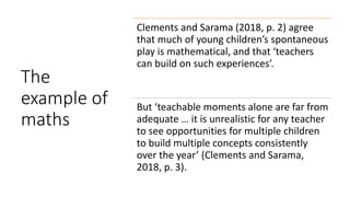 The
example of
maths
Clements and Sarama (2018, p. 2) agree
that much of young children’s spontaneous
play is mathematical, and that ‘teachers
can build on such experiences’.
But ‘teachable moments alone are far from
adequate … it is unrealistic for any teacher
to see opportunities for multiple children
to build multiple concepts consistently
over the year’ (Clements and Sarama,
2018, p. 3).
 