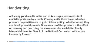 Handwriting
• Achieving good results in the end of key stage assessments is of
crucial importance to schools. Consequently, there is considerable
pressure on practitioners to ‘get children writing’ whether or not they
are developmentally ready. One casualty of this pressure is the effect
on learning and practising the movements for each letter family.
Many children enter Year 1 of the National Curriculum with letters
incorrectly formed.
• Source: https://nha-handwriting.org.uk/handwriting/help-for-teachers/development-of-handwriting-in-the-eyfs/
 
