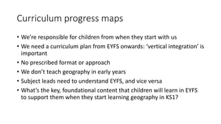 Curriculum progress maps
• We’re responsible for children from when they start with us
• We need a curriculum plan from EYFS onwards: ‘vertical integration’ is
important
• No prescribed format or approach
• We don’t teach geography in early years
• Subject leads need to understand EYFS, and vice versa
• What’s the key, foundational content that children will learn in EYFS
to support them when they start learning geography in KS1?
 