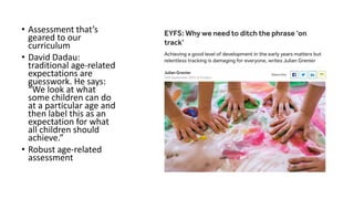 • Assessment that’s
geared to our
curriculum
• David Dadau:
traditional age-related
expectations are
guesswork. He says:
“We look at what
some children can do
at a particular age and
then label this as an
expectation for what
all children should
achieve.”
• Robust age-related
assessment
 