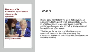 Levels
Despite being intended only for use in statutory national
assessments, too frequently levels also came to be used for
in-school assessment between key stages in order to
monitor whether pupils were on track to achieve expected
levels at the end of key stages.
This distorted the purpose of in-school assessment,
particularly day-to-day formative assessment. The
Commission believes that this has had a profoundly negative
impact on teaching.
 