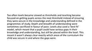 Too often levels became viewed as thresholds and teaching became
focused on getting pupils across the next threshold instead of ensuring
they were secure in the knowledge and understanding defined in the
programmes of study. Depth and breadth of understanding were
sometimes sacrificed in favour of pace. Levels also used a ‘best fit’
model, which meant that a pupil could have serious gaps in their
knowledge and understanding, but still be placed within the level. This
meant it wasn’t always clear exactly which areas of the curriculum the
child was secure in and where the gaps were.
 