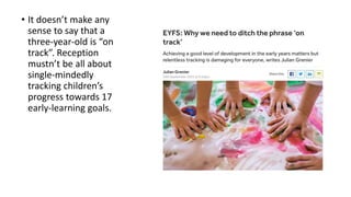 • It doesn’t make any
sense to say that a
three-year-old is “on
track”. Reception
mustn’t be all about
single-mindedly
tracking children’s
progress towards 17
early-learning goals.
 