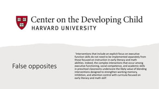 False opposites
‘Interventions that include an explicit focus on executive
function skills do not need to be implemented separately from
those focused on instruction in early literacy and math
abilities. Indeed, the complex interactions that occur among
executive functioning, social competence, and academic skills
in preschool classrooms underscore the likely value of blending
interventions designed to strengthen working memory,
inhibition, and attention control with curricula focused on
early literacy and math skill’.
 