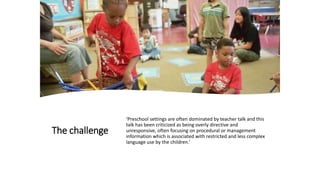 The challenge
‘Preschool settings are often dominated by teacher talk and this
talk has been criticized as being overly directive and
unresponsive, often focusing on procedural or management
information which is associated with restricted and less complex
language use by the children.’
 