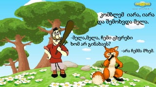 კომბლემ იარა, იარა
და შემოხვდა მელა.
-მელა,მელა, ჩემი ცხვრები
ხომ არ გინახავს?
-არა ჩემმა მზემ.
 