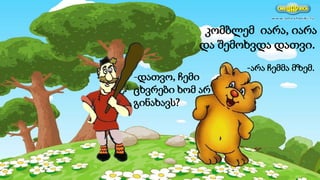 კომბლემ იარა, იარა
და შემოხვდა დათვი.
-დათვო, ჩემი
ცხვრები ხომ არ
გინახავს?
-არა ჩემმა მზემ.
 