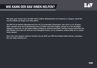 WIE KANN DER BAV IHNEN HELFEN?
Wie jeder gute Trainer kann der BAV helfen, Stärke, Belastbarkeit und Ausdauer zu steigern, damit Sie
und Ihre Marke als Sieger vom Platz gehen.
Der BAV ist ein Marken-Management-Tool mit 72 universellen Parametern, das nicht nur zur Analyse
dient, sondern auch als Prognoseinstrument. Er liefert wertvolle Insights, worauf es in der jeweiligen
Kategorie ankommt, um die eigene Marke erfolgreich weiterzuentwickeln. Darüber hinaus betrachtet der
BAV Marken auch über die Grenzen ihrer Kategorie hinaus, um zu verstehen, welche Rolle sie in unserer
Kultur spielen.
Wenn Sie mehr darüber erfahren möchten wie der BAV und Y&R Ihrer Marke helfen können, schreiben
Sie uns: katja.metz@yr.com
 