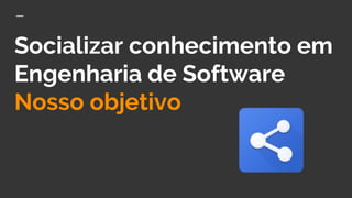 Socializar conhecimento em
Engenharia de Software
Nosso objetivo
 
