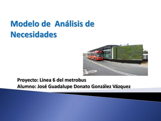 Modelo de Análisis de
Necesidades
Proyecto: Linea 6 del metrobus
Alumno: José Guadalupe Donato González Vázquez
 