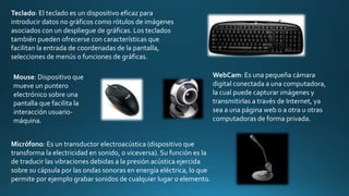 Teclado: El teclado es un dispositivo eficaz para
introducir datos no gráficos como rótulos de imágenes
asociados con un despliegue de gráficas. Los teclados
también pueden ofrecerse con características que
facilitan la entrada de coordenadas de la pantalla,
selecciones de menús o funciones de gráficas.
Mouse: Dispositivo que
mueve un puntero
electrónico sobre una
pantalla que facilita la
interacción usuario-
máquina.
Micrófono: Es un transductor electroacústica (dispositivo que
transforma la electricidad en sonido, o viceversa). Su función es la
de traducir las vibraciones debidas a la presión acústica ejercida
sobre su cápsula por las ondas sonoras en energía eléctrica, lo que
permite por ejemplo grabar sonidos de cualquier lugar o elemento.
WebCam: Es una pequeña cámara
digital conectada a una computadora,
la cual puede capturar imágenes y
transmitirlas a través de Internet, ya
sea a una página web o a otra u otras
computadoras de forma privada.
 
