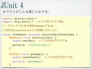 import grails.test.*
import org.junit.*   //
//                     Test   OK
//       XxxxxTests
class ItemTest extends GrailsUnitTestCase {
    @Before void initialize() {
      super.setUp()  //
         println "initialize()"
     }

     @After void goodby() {
       super.tearDown()  //
         println "goodby()"
     }
 