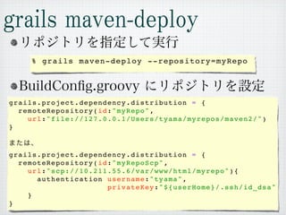 % grails maven-deploy --repository=myRepo




grails.project.dependency.distribution = {
  remoteRepository(id:"myRepo",
    u r l : " f i l e : / / 1 2 7 . 0 . 0 . 1 / U s e r s / t y a m a / m y r e p o s / m a v e n 2 / ")
}



grails.project.dependency.distribution = {
  remoteRepository(id:"myRepoScp",
    u r l : " s c p : / / 1 0 . 2 1 1 . 5 5 . 6 / v a r / w w w / h t m l / m y r e p o ") {
        authentication username:"tyama",
                                      privateKey:"${userHome}/.ssh/id_dsa"
    }
}
 