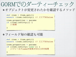 def item = Item.get(1)
assert !item.isDirty() //     false
item.properties = params
if (item.isDirty()) {
   //
}




def item = Item.get(1)
assert !item.isDirty() //     false
item.properties = params
if (item.isDirty('name')) {
   //        name
}
 